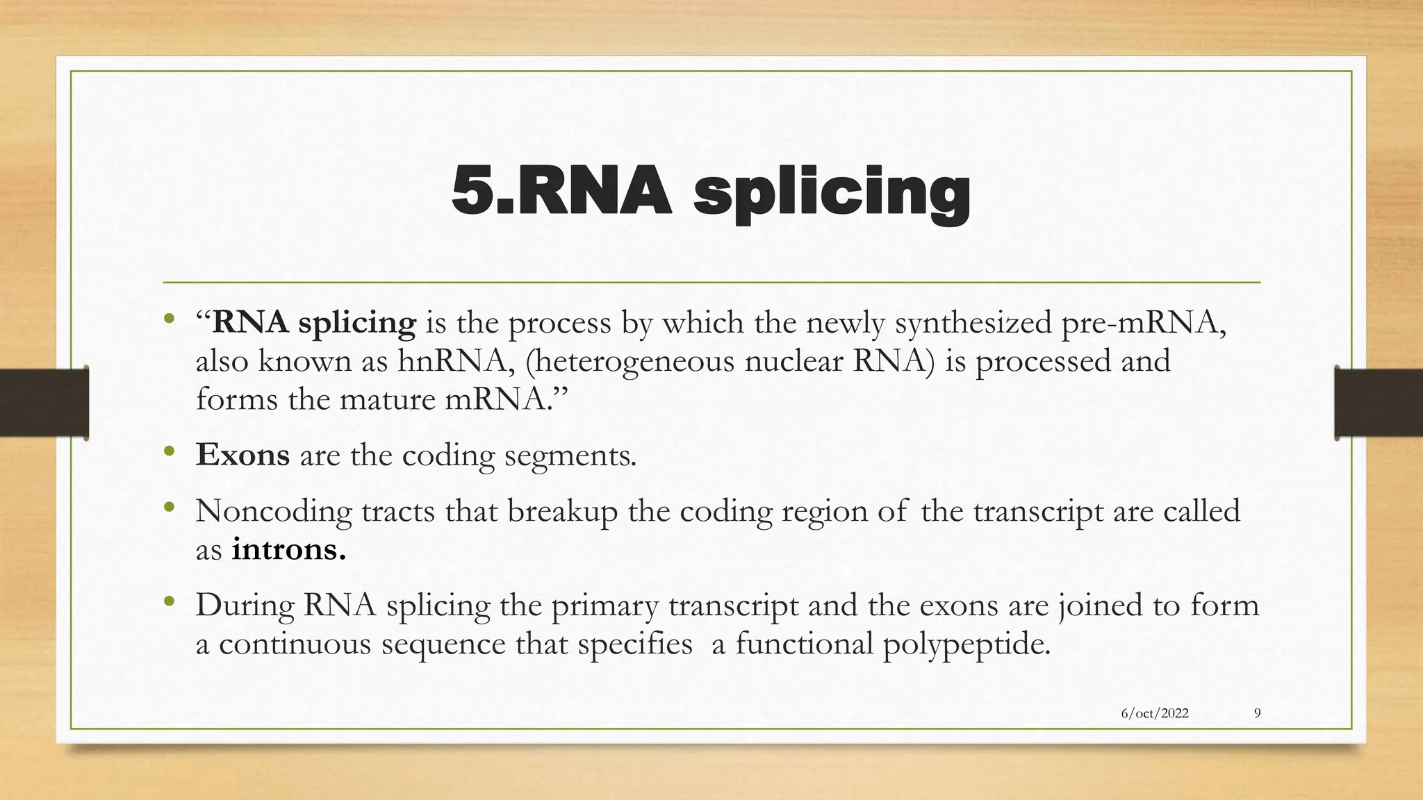 5.RNA splicing
• “RNA splicing is the process by which the newly synthesized pre-mRNA,
also known as hnRNA, (heterogeneous nuclear RNA) is processed and
forms the mature mRNA.”
• Exons are the coding segments.
• Noncoding tracts that breakup the coding region of the transcript are called
as introns.
• During RNA splicing the primary transcript and the exons are joined to form
a continuous sequence that specifies a functional polypeptide.
6/oct/2022 9
 