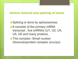 Introns removal and splicing of exons
Splicing is done by spliceosomes.
It consists of the primary mRNA
transcript , five snRNAs (U1, U2, U4,
U5, U6 and many proteins.
This complex -Small nuclear
ribonucleoprotein complex (snurps).
 