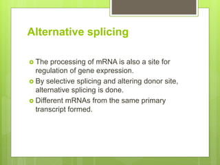 Alternative splicing
 The processing of mRNA is also a site for
regulation of gene expression.
 By selective splicing and altering donor site,
alternative splicing is done.
 Different mRNAs from the same primary
transcript formed.
 
