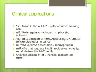Clinical applications
 A mutation in the miRNA - polar cataract, hearing
loss.
 miRNA deregulation -chronic lymphocytic
leukemia.
 Altered expression of miRNAs causing DNA repair
deficiencies leads to cancer.
 miRNAs -altered expression - schizophrenia.
 miRNAs that regulate insulin resistance, obesity,
and diabetes- the let-7 family.
 Overexpression of let-7 mimics accelerated
aging.
 