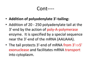 Cont----
• Addition of polyadenylate 3'-tailing:
• Addition of 20 - 250 polyadenylate tail at the
3'-end by the action of poly-A-polymerase
enzyme. It is specified by a special sequence
near the 3'-end of the mRNA (AAUAAA).
• The tail protects 3'-end of mRNA from 3'5'
exonuclease and facilitates mRNA transport
into cytoplasm.
 