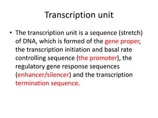 Transcription unit
• The transcription unit is a sequence (stretch)
of DNA, which is formed of the gene proper,
the transcription initiation and basal rate
controlling sequence (the promoter), the
regulatory gene response sequences
(enhancer/silencer) and the transcription
termination sequence.
 