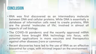 • RNA was first discovered as an intermediary molecule
between DNA and cellular proteins. While DNA is essentially a
database of information cells need to create proteins, RNA
are the pivotal ‘molecules of life’, involved in almost all
aspects of cell biology.
• The COVID-19 pandemic and the recently approved mRNA
vaccines have brought RNA technology into focus, with
potential applications in more vaccines and therapeutics
against other diseases (rare or common).
• Recent discoveries have led to the use of RNA as an effective
biocontrol for crops, with minimal impact on the environment.
Conclusion
18 July 2021. © Xeraya Capital.