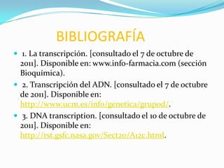 BIBLIOGRAFÍA
 1. La transcripción. [consultado el 7 de octubre de
  2011]. Disponible en: www.info-farmacia.com (sección
  Bioquímica).
 2. Transcripción del ADN. [consultado el 7 de octubre
  de 2011]. Disponible en:
  http://www.ucm.es/info/genetica/grupod/.
 3. DNA transcription. [consultado el 10 de octubre de
  2011]. Disponible en:
  http://rst.gsfc.nasa.gov/Sect20/A12c.html.
 