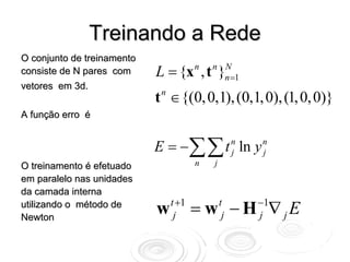 Treinando a Rede
O conjunto de treinamento
consiste de N pares com     L = {x , t }n   n N
                                              n =1
vetores em 3d.
                            t ∈ {(0, 0,1), (0,1, 0), (1, 0, 0)}
                             n

A função erro é


                            E = −∑∑ t n ln y n
                                      j      j
O treinamento é efetuado                n   j
em paralelo nas unidades
da camada interna
                                 t +1                −1
utilizando o método de
Newton
                            w     j     = w − H ∇ jE
                                                t
                                                 j   j
 