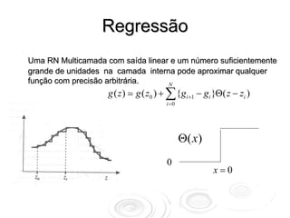 Regressão
Uma RN Multicamada com saída linear e um número suficientemente
grande de unidades na camada interna pode aproximar qualquer
função com precisão arbitrária.    N
                    g ( z)   g ( z0 ) + ∑ {gi +1 − gi }Θ( z − zi )
                                      i =0



                                                                     1
                                             Θ( x )
                                       0
                                                      x=0
 