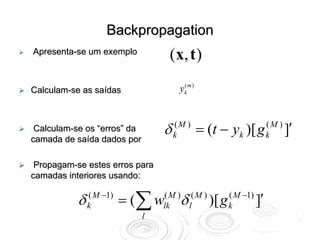 Backpropagation
Apresenta-se um exemplo
                                  ( x, t )

Calculam-se as saídas                 yk m )
                                       (




 Calculam-se os “erros” da       δ   (M )
                                     k         = (t − yk )[ g   (M )
                                                                k      ]′
camada de saída dados por

 Propagam-se estes erros para
camadas interiores usando:

           δ k( M −1) = (∑ wlkM )δ l( M ) )[ g k( M −1) ]′
                            (

                             l
 