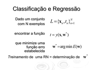 Classificação e Regressão
    Dado um conjunto
     com N exemplos
                        L ={xn , t }N
                                  n n=1


   encontrar a função   t = y(x, w )
                                  *



    que minimize uma
          função erro    w = arg min E(w)
                           *

         estabelecida
                                                *
Treinamento de uma RN = determinação de     w
 