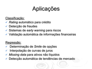 Aplicações
Classificação:
  Rating automático para crédito
  Detecção de fraudes
  Sistemas de early warning para riscos
  Validação automática de informações financeiras

Regressão:
  Determinação de Smile de opções
  Interpolação de curvas de juros
  Missing data para ativos não líquidos
  Detecção automática de tendências de mercado
 
