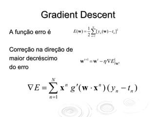 Gradient Descent
                                  1 N
A função erro é           E (w ) = ∑ [ yn (w ) − tn ]2
                                  2 n =1


Correção na direção de
maior decréscimo              w t +1 = w t − η ∇E Wt
do erro

                  N
      ∇ E = ∑ x g ′( w ⋅ x ) ( y n − t n )
                      n                  n

              n =1
 