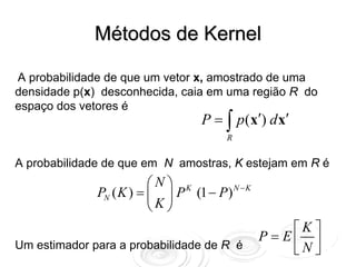 Métodos de Kernel

A probabilidade de que um vetor x, amostrado de uma
densidade p(x) desconhecida, caia em uma região R do
espaço dos vetores é
                                   P = ∫ p (x′) d x′
                                        R


A probabilidade de que em N amostras, K estejam em R é
                         ⎛N⎞ K
              PN ( K ) = ⎜ ⎟ P (1 − P ) N − K
                         ⎝K⎠
                                                    ⎡K ⎤
                                                P= E⎢ ⎥
Um estimador para a probabilidade de R é            ⎣N ⎦
 