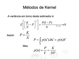 Métodos de Kernel

A variância em torno deste estimador é

            ⎡⎛ K   ⎞ ⎤ P(1 − P)
                    2

          E ⎢⎜ − P ⎟ ⎥ =        ⎯⎯⎯ 0
                                 N →∞
                                      →
            ⎢⎝ N
            ⎣      ⎠ ⎥⎦   N
               K
Assim    P
               N     P = ∫ p (x′) dx′    p (x)V
                          R
             Mas
                              P   K
                     p ( x)     =
                              V NV
 