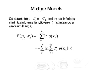 Mixture Models

Os parâmetros μ j e σ j podem ser inferidos
minimizando uma função erro (maximizando a
verossimilhança)
                       N
     E ( μ j , σ j ) = −∑ ln p(x n )
                      n =1
                       N      M
                  = −∑ ln ∑ Pj p (x n | j )
                       n =1   j =1
 