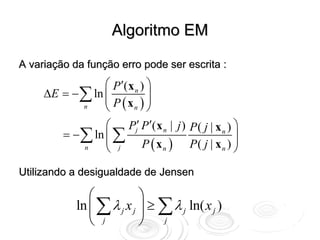 Algoritmo EM

A variação da função erro pode ser escrita :
                 ⎛ P ′( x n ) ⎞
     ΔE = − ∑ ln ⎜
                 ⎜ P (x ) ⎟   ⎟
            n    ⎝       n ⎠

                 ⎛ Pj′ P ′( x n | j ) P ( j | x n ) ⎞
        = − ∑ ln ⎜ ∑
                 ⎜ j                                ⎟
            n    ⎝          P ( xn ) P( j | xn ) ⎟  ⎠
Utilizando a desigualdade de Jensen

                ⎛           ⎞
             ln ⎜ ∑ λ j x j ⎟ ≥ ∑ λ j ln( x j )
                ⎝ j         ⎠ j
 