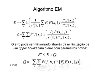 Algoritmo EM

            ⎛ 1                         P( j | x n ) ⎞
ΔE = −∑ ln ⎜        ∑ Pj′ P′(xn | j ) P( j | x ) ⎟
            ⎜ P (x ) j                               ⎟
      n     ⎝     n                              n ⎠

                          ⎛ Pj′ P′(x n | j ) ⎞
   ≤ −∑∑ P ( j | x n ) ln ⎜
                          ⎜ P ( x ) P( j | x ) ⎟
                                               ⎟
      n   j               ⎝      n          n ⎠


O erro pode ser minimizado através da minimização de
 um upper bound para o erro com parâmetros novos:

                      E′ ≤ E + Q
         Q ≡ −∑∑ P ( j | x n ) ln ( Pj′ P′(x n | j ) )
Com               n   j
 