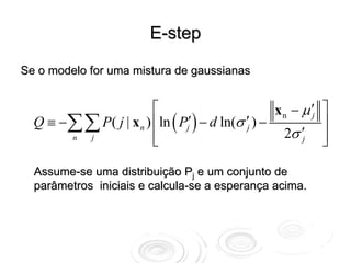 E-step

Se o modelo for uma mistura de gaussianas


                       ⎡                           x n − μ ′j   ⎤
  Q ≡ −∑∑ P( j | x n ) ⎢ln ( Pj′ ) − d ln(σ ′j ) −              ⎥
                       ⎢                             2σ ′j      ⎥
       n j
                       ⎣                                        ⎦

  Assume-se uma distribuição Pj e um conjunto de
  parâmetros iniciais e calcula-se a esperança acima.
 