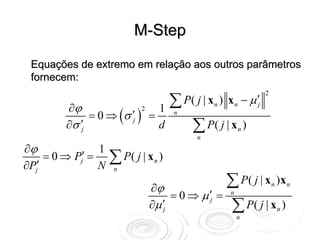 M-Step

 Equações de extremo em relação aos outros parâmetros
 fornecem:

                               ∑ P( j | x ) x − μ ′
                                                                           2

         ∂ϕ                                                n       n   j
              = 0 ⇒ (σ ′ ) =
                             12
                                               n

         ∂σ ′                     ∑ P( j | x )
                          j
            j                d                                     n
                                                   n
∂ϕ               1
∂Pj′
     = 0 ⇒ Pj′ =
                 N
                     ∑ P( j | x
                      n
                                   n   )

                                  ∂ϕ              ∑ P( j | x )x                n       n
                                       = 0 ⇒ μ′ =              n

                                  ∂μ ′            ∑ P( j | x )
                                                       j
                                           j                                       n
                                                                   n
 