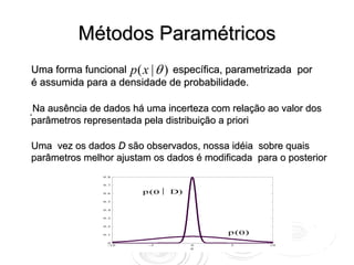 Métodos Paramétricos
Uma forma funcional p ( x | θ ) específica, parametrizada por θ
é assumida para a densidade de probabilidade.

.Na ausência de dados há uma incerteza com relação ao valor dos
 parâmetros representada pela distribuição a priori p (θ )

Uma vez os dados D são observados, nossa idéia sobre quais
parâmetros melhor ajustam os dados é modificada para o posterior
 p (θ | D)     0 .8


               0 .7


               0 .6     p(θ⏐ D)
               0 .5


               0 .4


               0 .3


               0 .2


               0 .1
                                          p(θ)
                 0
                 -1 0    -5       0        5        10
                                  θ
 
