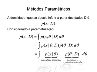 Métodos Paramétricos
A densidade que se deseja inferir a partir dos dados D é
                       p( x | D)
Considerando a parametrização

        p ( x | D) = ∫ p ( x,θ | D) dθ

                  = ∫ p ( x | θ , D) p (θ | D) dθ

                  =∫      p( x | θ )          p (θ | D) dθ
                       densidade assumida       posterior =
                                            a priori atualizado
 