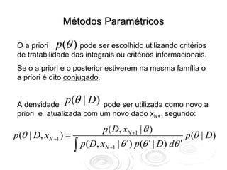 Métodos Paramétricos

                θ
 O a priori p ( ) pode ser escolhido utilizando critérios
 de tratabilidade das integrais ou critérios informacionais.
 Se o a priori e o posterior estiverem na mesma família o
 a priori é dito conjugado.


 A densidade
                p (θ | D) pode ser utilizada como novo a
 priori e atualizada com um novo dado xN+1 segundo:

                             p ( D, xN +1 | θ )
p (θ | D, xN +1 ) =                                      p (θ | D)
                    ∫ p( D, xN +1 | θ ′) p(θ ′ | D) dθ ′
 