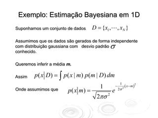 Exemplo: Estimação Bayesiana em 1D
Suponhamos um conjunto de dados       D = {x1 ,           , xN }

Assumimos que os dados são gerados de forma independente
com distribuição gaussiana com desvio padrão    σ
conhecido.

Queremos inferir a média m.

Assim    p ( x D ) = ∫ p ( x | m) p (m | D ) dm
                                                           1
                                         1            −          ( x − m )2
                         p ( x m) =                       2σ   2
Onde assumimos que                                e
                                        2πσ 2
 