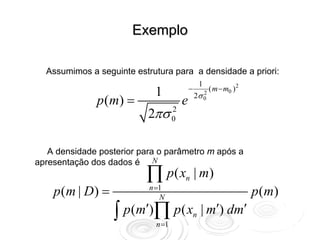 Exemplo

  Assumimos a seguinte estrutura para a densidade a priori:
                                                    1
                                            −             ( m − m0 ) 2
                            1                   2σ 0
              p ( m) =
                                                        2
                                        e
                           2πσ      2
                                    0



   A densidade posterior para o parâmetro m após a
apresentação dos dados é N
                          ∏ p( x        n       | m)
    p(m | D) =             n =1
                              N
                                                                         p ( m)
                  ∫ p(m′)∏ p( x
                             n =1
                                                n   | m′) dm′
 