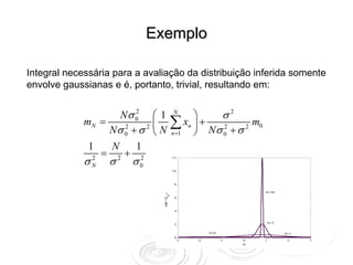 Exemplo

Integral necessária para a avaliação da distribuição inferida somente
envolve gaussianas e é, portanto, trivial, resultando em:


                    Nσ 0 ⎛ 1
                        2                     N
                                                   ⎞     σ2
             mN =
                  Nσ 0 + σ 2 ⎜ N
                     2
                             ⎝
                                              ∑ xn ⎟ + Nσ 2 + σ 2 m0
                                              n =1 ⎠      0

              1       N        1
                  =        +
             σN
              2
                      σ2       σ0
                                2             12



                                              10



                                               8

                                      )                                  N=50
                                          N
                                      D        6
                                      ⏐
                                      m
                                      (
                                      P
                                               4



                                               2                         N=5


                                                          N=0                   N=1
                                               0
                                                -3   -2         -1   0   1       2    3
                                                                     m
 