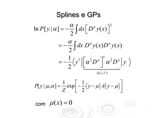 Splines e GPs
                     α
                        ∫ dx ⎡ D
                                                      2
ln P [ y | α ] = −           ⎣
                                   p
                                       y ( x) ⎤
                                              ⎦
                      2
                     α
              =−
                 2       ∫ dx D p y ( x) D p y ( x)

                 1 † ⎡ 1 p ⎤† 1 p
              = − y α 2D α 2D y
                 2   ⎣     ⎦
                                       A ( x , x′ )

                   1     ⎡ 1               ⎤
P[ y | μ , α ] =     exp ⎢ − y − μ A y − μ ⎥
                   Z     ⎣ 2               ⎦

com      μ ( x) = 0
 