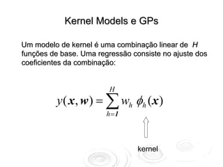 Kernel Models e GPs

Um modelo de kernel é uma combinação linear de H
funções de base. Uma regressão consiste no ajuste dos
coeficientes da combinação:


                         H
          y ( x , w ) = ∑ wh φh (x )
                        h =1



                                 kernel
 