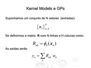 Kernel Models e GPs

Suponhamos um conjunto de N vetores (entradas):


                     { xn }n=1
                             N



Se definirmos a matriz R com N linhas e H colunas como:

                   Rnh = φh ( xn )
As saídas serão

                  yn = ∑ Rnh wh
                         h
 