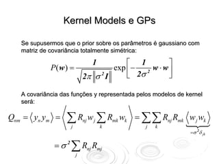 Kernel Models e GPs

   Se supusermos que o prior sobre os parâmetros é gaussiano com
   matriz de covariância totalmente simétrica:

                                  1      ⎡ 1         ⎤
             P( w ) =                exp ⎢ − 2 w ⋅ w ⎥
                            2π σ 2 I     ⎣ 2σ        ⎦

   A covariância das funções y representada pelos modelos de kernel
   será:

Qnm = yn ym =      ∑R
                    j
                            nj   w j ∑ Rmk wk = ∑∑ Rnj Rmk w j wk
                                      k         j   k
                                                              =σ 2δ jk

              = σ 2 ∑ Rnj Rmj
                        j
 