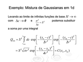 Exemplo: Mistura de Gaussianas em 1d

Levando ao limite de infinitas funções de base H → ∞
com Δc → 0        e σ2              podemos substituir
                           =S 2

                       Δc
a soma por uma integral


                    ⎡ ( xn − c) 2 ⎤     ⎡ ( xm − c) 2 ⎤
                cmax

 Qnm   = S ∫ dc exp ⎢ −
          2
                            2     ⎥ exp ⎢ −           ⎥
            cmin    ⎣    2r       ⎦     ⎣    2r 2 ⎦
                         ⎡ ( xn − xm ) 2 ⎤
       =S   2
                 π r exp ⎢ −
                    2
                                  2      ⎥ = C ( xn , xm )
                         ⎣     4r        ⎦
 