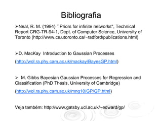 Bibliografia
 Neal, R. M. (1994) ``Priors for infinite networks'', Technical
Report CRG-TR-94-1, Dept. of Computer Science, University of
Toronto (http://www.cs.utoronto.ca/~radford/publications.html)


 D. MacKay Introduction to Gaussian Processes
(http://wol.ra.phy.cam.ac.uk/mackay/BayesGP.html)


   M. Gibbs Bayesian Gaussian Processes for Regression and
Classification (PhD Thesis, University of Cambridge)
(http://wol.ra.phy.cam.ac.uk/mng10/GP/GP.html)


Veja também: http://www.gatsby.ucl.ac.uk/~edward/gp/
 