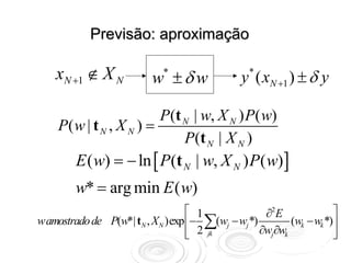 Previsão: aproximação

    xN +1 ∉ X N           w ±δ w
                            *
                                              y ( xN +1 ) ± δ y
                                                *



                         P(t N | w, X N ) P( w)
    P( w | t N , X N ) =
                             P (t N | X N )
        E ( w) = − ln [ P(t N | w, X N ) P( w) ]
        w* = arg min E ( w)
                                 ⎡ 1              ∂2E              ⎤
wamostrado de P(w*| tN , XN )exp ⎢− ∑(wj − wj *)        (wk − wk *)⎥
                                 ⎢ 2 jk
                                 ⎣               ∂wj∂wk            ⎥
                                                                   ⎦
 