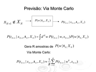 Previsão: Via Monte Carlo


xN +1 ∉ X N                  P( w | t N , X N )
                                                       P(t N +1 | xN +1 , t N , X N )




 P (t N +1 | xN +1 , t N , X N ) = ∫ d H w P(t N +1 | w, xN +1 ) P( w | t N , X N )

                  Gera R amostras de P ( w | t N , X N )
                     Via Monte Carlo:

                                           1 R
          P (t N +1 | xN +1 , t N , X N ) ≈ ∑ P(t N +1 | wR , xN +1 )
                                           R r =1
 