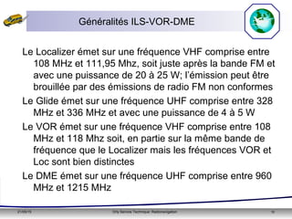 21/05/15 Orly Service Technique: Radionavigation 10
Généralités ILS-VOR-DME
Le Localizer émet sur une fréquence VHF comprise entre
108 MHz et 111,95 Mhz, soit juste après la bande FM et
avec une puissance de 20 à 25 W; l’émission peut être
brouillée par des émissions de radio FM non conformes
Le Glide émet sur une fréquence UHF comprise entre 328
MHz et 336 MHz et avec une puissance de 4 à 5 W
Le VOR émet sur une fréquence VHF comprise entre 108
MHz et 118 Mhz soit, en partie sur la même bande de
fréquence que le Localizer mais les fréquences VOR et
Loc sont bien distinctes
Le DME émet sur une fréquence UHF comprise entre 960
MHz et 1215 MHz
 