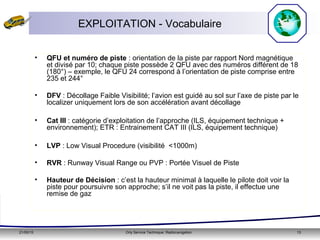 21/05/15 Orly Service Technique: Radionavigation 13
EXPLOITATION - Vocabulaire
• QFU et numéro de piste : orientation de la piste par rapport Nord magnétique
et divisé par 10; chaque piste possède 2 QFU avec des numéros différent de 18
(180°) – exemple, le QFU 24 correspond à l’orientation de piste comprise entre
235 et 244°
• DFV : Décollage Faible Visibilité; l’avion est guidé au sol sur l’axe de piste par le
localizer uniquement lors de son accélération avant décollage
• Cat III : catégorie d’exploitation de l’approche (ILS, équipement technique +
environnement); ETR : Entrainement CAT III (ILS, équipement technique)
• LVP : Low Visual Procedure (visibilité <1000m)
• RVR : Runway Visual Range ou PVP : Portée Visuel de Piste
• Hauteur de Décision : c’est la hauteur minimal à laquelle le pilote doit voir la
piste pour poursuivre son approche; s’il ne voit pas la piste, il effectue une
remise de gaz
 