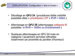 21/05/15 Orly Service Technique: Radionavigation 15
EXPLOITATION Configuration « face à l’ouest »
• Décollage en QFU 24 (procédures faible visibilité
possibles dites « procédures LVP » RVR < 400m )
• Atterrissage en QFU 26 (atterrissages catégorie III
possibles si RVR < 1000m ou Entraînement )
• Quelques atterrissages en QFU 24 mais en
catégorie I seulement (arrivées officielles
notamment car proximité du pavillon d’honneur)
 