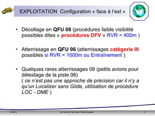 21/05/15 Orly Service Technique: Radionavigation 17
• Décollage en QFU 08 (procédures faible visibilité
possibles dites « procédures DFV » RVR < 400m )
• Atterrissage en QFU 06 (atterrissages catégorie III
possibles si RVR < 1000m ou Entraînement )
• Quelques rares atterrissages 08 (petits avions pour
délestage de la piste 06)
( ce n’est pas une approche de précision car il n’y a
qu’un Localizer sans Glide, utilisation de procédure
LOC - DME )
EXPLOITATION Configuration « face à l’est »
 