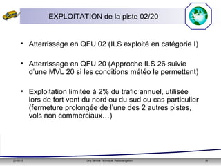 21/05/15 Orly Service Technique: Radionavigation 19
• Atterrissage en QFU 02 (ILS exploité en catégorie I)
• Atterrissage en QFU 20 (Approche ILS 26 suivie
d’une MVL 20 si les conditions météo le permettent)
• Exploitation limitée à 2% du trafic annuel, utilisée
lors de fort vent du nord ou du sud ou cas particulier
(fermeture prolongée de l’une des 2 autres pistes,
vols non commerciaux…)
EXPLOITATION de la piste 02/20
 