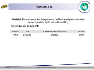 21/05/15 Orly Service Technique: Radionavigation 2
Version 1.0
Version Date Raison de la modification Auteur
V1.0 24/09/12 création CAR
Historique du document:
Matériel: Formation sur les équipements de Radionavigation destinée
au service de la Lutte animalière d’Orly
 