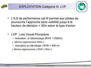 21/05/15 Orly Service Technique: Radionavigation 20
• L’ILS de performance cat III permet aux pilotes de
poursuivre l’approche sans visibilité jusqu’à la
hauteur de décision < 30m selon le type d’avion
• LVP : Low Visual Procedure
– Activation à l’atterrissage (RVR <1000m)
( Minima réglementaire 800m )
– Activation au décollage ( RVR < 400 m)
( Minima réglementaire ( RVR <150m )
EXPLOITATION Catégorie III, LVP
 