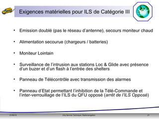 21/05/15 Orly Service Technique: Radionavigation 21
• Emission doublé (pas le réseau d’antenne), secours moniteur chaud
• Alimentation secourue (chargeurs / batteries)
• Moniteur Lointain
• Surveillance de l’intrusion aux stations Loc & Glide avec présence
d’un buzer et d’un flash à l’entrée des shelters
• Panneau de Télécontrôle avec transmission des alarmes
• Panneau d’Etat permettant l’inhibition de la Télé-Commande et
l’inter-verrouillage de l’ILS du QFU opposé (arrêt de l’ILS Opposé)
Exigences matérielles pour ILS de Catégorie III
 