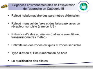 21/05/15 Orly Service Technique: Radionavigation 22
• Relevé hebdomadaire des paramètres d’émission
• Relevé mensuel de l’axe et des faisceaux avec un
récepteur sur piste (camion ILS)
• Présence d’aides auxiliaires (balisage avec lièvre,
transmissomètres météo)
• Délimitation des zones critiques et zones sensibles
• Type d’avion et l’instrumentation de bord
• La qualification des pilotes
Exigences environnementales de l’exploitation
de l’approche en Catégorie III
 