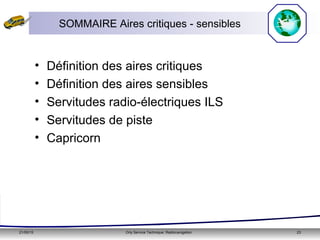 21/05/15 Orly Service Technique: Radionavigation 23
SOMMAIRE Aires critiques - sensibles
• Définition des aires critiques
• Définition des aires sensibles
• Servitudes radio-électriques ILS
• Servitudes de piste
• Capricorn
 