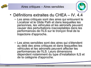 21/05/15 Orly Service Technique: Radionavigation 24
Aires critiques – Aires sensibles
• Définitions extraites du CHEA – IV. 4.4
– Les aires critiques sont des aires qui entourent le
Localizer et le Glide Path et dans lesquelles les
personnes, les véhicules et les aéronefs peuvent
causer des perturbations inacceptables dans les
performances de l'ILS sur le tronçon final de la
trajectoire d'approche.
– Les aires sensibles sont des aires qui s'étendent
au delà des aires critiques et dans lesquelles les
véhicules et les aéronefs peuvent affecter les
performances de l'ILS. Leurs dimensions
dépendent notamment du type d'installation ILS et
de la catégorie d'approche.
 