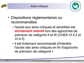 21/05/15 Orly Service Technique: Radionavigation 28
Aires critiques
• Dispositions réglementaires ou
recommandées
– l'accès aux aires critiques et sensibles est
strictement interdit lors des approches de
précision de catégorie II et III (CHEA VI.4.2 et
VI.4.3)
– il est fortement recommandé d'interdire
l'accès des aires critiques en fin d'approche
de précision de catégorie I
 