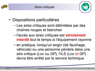 21/05/15 Orly Service Technique: Radionavigation 29
Aires critiques
• Dispositions particulières
– Les aires critiques sont délimitées par des
chaînes rouges et blanches
– l'accès aux aires critiques est strictement
interdit tout le temps si l’équipement rayonne
– en pratique, lorsqu'un engin (de fauchage,
véhicule) ou une personne pénètre dans une
aire critique (Loc ou GP), l’ILS (Loc et GP)
devra être arrêté par le service technique
 
