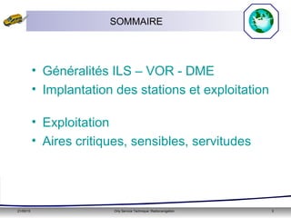 21/05/15 Orly Service Technique: Radionavigation 3
SOMMAIRE
• Généralités ILS – VOR - DME
• Implantation des stations et exploitation
• Exploitation
• Aires critiques, sensibles, servitudes
 