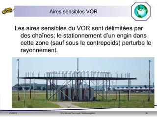 21/05/15 Orly Service Technique: Radionavigation 34
Aires sensibles VOR
Les aires sensibles du VOR sont délimitées par
des chaînes; le stationnement d’un engin dans
cette zone (sauf sous le contrepoids) perturbe le
rayonnement.
 